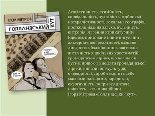 Асоціативність, стихійність,
сповідальність, зухвалість, відблиски
натуралістичності, локальна географія,
постколоніальна задуха, буденність,
ентропія, марення карикатурним
Едемом, приховане і явне цитування,
альтернативні реальності, казкове
лицарство, блазнювання, звитяжна
античність зі шкільних хрестоматій,
громадянська лірика, що воліла би
бути ширшою за лещата громадянської
лірики, випари поп-культури,
очевидності, спроби вхопити себе
масними пальцями, парадокси,
екзотичність, попри все дитяча
наївність – ось мова збірки
Ігоря Мітрова «Голландський кут».
 