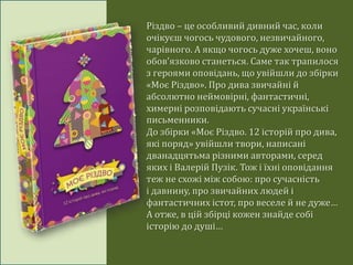 Різдво – це особливий дивний час, коли
очікуєш чогось чудового, незвичайного,
чарівного. А якщо чогось дуже хочеш, воно
обов’язково станеться. Саме так трапилося
з героями оповідань, що увійшли до збірки
«Моє Різдво». Про дива звичайні й
абсолютно неймовірні, фантастичні,
химерні розповідають сучасні українські
письменники.
До збірки «Моє Різдво. 12 історій про дива,
які поряд» увійшли твори, написані
дванадцятьма різними авторами, серед
яких і Валерій Пузік. Тож і їхні оповідання
теж не схожі між собою: про сучасність
і давнину, про звичайних людей і
фантастичних істот, про веселе й не дуже…
А отже, в цій збірці кожен знайде собі
історію до душі…
 