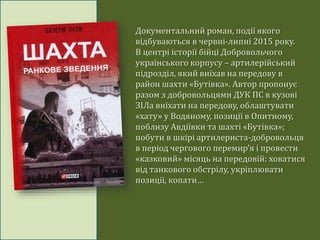 Документальний роман, події якого
відбуваються в червні-липні 2015 року.
В центрі історії бійці Добровольчого
українського корпусу – артилерійський
підрозділ, який виїхав на передову в
район шахти «Бутівка». Автор пропонує
разом з добровольцями ДУК ПС в кузові
ЗІЛа виїхати на передову, облаштувати
«хату» у Водяному, позиції в Опитному,
поблизу Авдіївки та шахті «Бутівка»;
побути в шкірі артилериста-добровольця
в період чергового перемир’я і провести
«казковий» місяць на передовій: ховатися
від танкового обстрілу, укріплювати
позиції, копати…
 