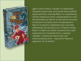 Друга книга циклу «Делфі та чарівники».
Завдяки портолану, детальній навігаційній
морській мапі, поштар Макґі та годинникар
Ленар отримали змогу подорожувати в часі.
Потрапивши до Одеси за три дні до початку
потужного шторму, вони попереджають
Ореста та решту чарівників про жахливу
небезпеку, що насувається з Чорного моря.
Макґі та Орестові треба поквапитися, щоб
дізнатися всі таємниці міста, танкера
«Делфі» та Одеської кіностудії. Але
найголовніша мета – подолати Чорного
дракона. Та чи вийде?
 