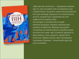 «Про що він мовчить» – правдива книжка
про те, що чоловіки теж потерпають від
стереотипів і шукають нової маскулінності,
яка дає свободу відчувати та емпатувати,
хочуть поділитися справжністю, без
пафосних історій успіху.
45 авторів та особистих історій –
книжка-розрада, книжка-провокація,
книжка-побратим. Відверті роздуми
чоловіків на замовчувані в українському
суспільстві теми: про чоловічу крихкість,
вразливість, біль, радість, право бути
почутим. Збірка-діалог між чоловіками
і жінками. Книжка – безпечний простір
для чоловіків.
 