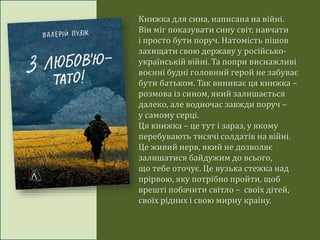 Книжка для сина, написана на війні.
Він міг показувати сину світ, навчати
і просто бути поруч. Натомість пішов
захищати свою державу у російсько-
українській війні. Та попри виснажливі
воєнні будні головний герой не забуває
бути батьком. Так виникає ця книжка –
розмова із сином, який залишається
далеко, але водночас завжди поруч –
у самому серці.
Ця книжка – це тут і зараз, у якому
перебувають тисячі солдатів на війні.
Це живий нерв, який не дозволяє
залишатися байдужим до всього,
що тебе оточує. Це вузька стежка над
прірвою, яку потрібно пройти, щоб
врешті побачити світло – своїх дітей,
своїх рідних і свою мирну країну.
 