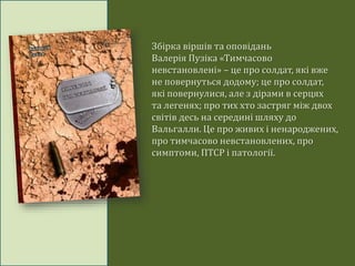 Збірка віршів та оповідань
Валерія Пузіка «Тимчасово
невстановлені» – це про солдат, які вже
не повернуться додому; це про солдат,
які повернулися, але з дірами в серцях
та легенях; про тих хто застряг між двох
світів десь на середині шляху до
Вальгалли. Це про живих і ненароджених,
про тимчасово невстановлених, про
симптоми, ПТСР і патології.
 