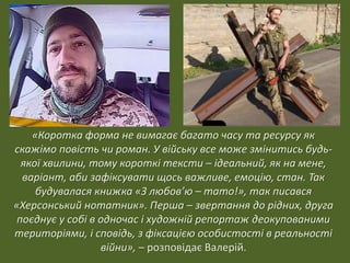 «Коротка форма не вимагає багато часу та ресурсу як
скажімо повість чи роман. У війську все може змінитись будь-
якої хвилини, тому короткі тексти – ідеальний, як на мене,
варіант, аби зафіксувати щось важливе, емоцію, стан. Так
будувалася книжка «З любов’ю – тато!», так писався
«Херсонський нотатник». Перша – звертання до рідних, друга
поєднує у собі в одночас і художній репортаж деокупованими
територіями, і сповідь, з фіксацією особистості в реальності
війни», – розповідає Валерій.
 