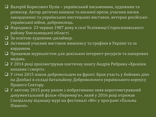  Валерій Борисович Пузік – український письменник, художник та
режисер. Автор дитячих книжок та воєнної прози, учасник низки
закордонних та українських мистецьких виставок, ветеран російсько-
української війни, доброволець.
 Народився 23 червня 1987 року в селі Теліжинці Старосинявського
району Хмельницької області.
 За освітою художник-дизайнер.
 Активний учасник виставок живопису та графіки в Україні та за
кордоном.
 Працював журналістом для декількох інтернет-ресурсів та паперових
видань.
 У 2014 році проілюстрував поетичну книгу Андрія Ребрика «Хроніки
кохання і смерті».
 У січні 2015 пішов добровольцем на фронт. Брав участь у бойових діях
на Донбасі в складі батальйону Добровольчого українського корпусу
Правого Сектору.
 У лютому 2015 року разом з побратимами зняв коротометражний
документальний фільм «Перемир'я», який у 2016 році отримав
Спеціальну відзнаку журі на фестивалі «86» у програмі «Пальма
Півночі».
 