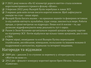  У 2021 році новела «На 42 кілометрі дороги життя» стала основою
короткометражного ігрового фільму «Шлях».
 З березня 2022 року Валерій Пузік перебуває в лавах ЗСУ.
 З перших днів воїн почав писати короткі новели. Щоб зафіксувати
емоцію чи стан – пише вірші.
 Валерій Пузік багато малює – на кришках ящиків та фанерних вставках
із-під набоїв квітнуть кульбабки, сідає сонце, хвилюється море. Роботи
продає, а гроші витрачає на підрозділ. Пише есеї й поезію – те, що
дозволяє відрефлексувати нову реальність тут-і-зараз.
 Разом із Зоєю Казанжи організували перший аукціон продажу картин
на підтримку ЗСУ. Потім відбулося ще кілька таких аукціонів, два із них
у США.
 Окремі вірші, оповідання та есеї Валерія Пузіка перекладені
італійською, англійською, німецькою, польською та іншими мовами й
надруковані в антологіях, журналах та інтернет-виданнях.
Нагороди та відзнаки
 2009 рік – диплом 2-го ступеня за перемогу у літературному конкурсі
«Життя як воно є».
 2012 рік – фіналіст конкурсу короткої прози Open Ukraine. Оповідання
«Самогон».
 