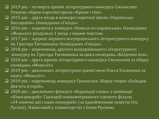  2015 рік – четверта премія літературного конкурсу Смолоскип.
Рукопис збірки короткої прози «Крики і тіні».
 2015 рік – друге місце в конкурсі короткої прози «Українська
Бессарабія». Оповідання «Гніздо».
 2016 рік – перемога у конкурсі «Новела по-українськи». Оповідання
«Моноліт» розділило 1 місце з іншим текстом.
 2017 рік – лауреат першого всеукраїнського літературного конкурсу
ім. Григора Тютюнника.Оповідання «Гніздо».
 2018 рік – переможець другого всеукраїнського літературного
конкурсу ім. Григора Тютюнника за цикл оповідань «Бездомні пси».
 2018 рік – друга премія літературного конкурсу Смолоскип за збірку
оповідань «Моноліт».
 2019 рік – дипломант літературної премії імені Олеся Ульяненка за
книгу «Моноліт».
 2019 рік – переможець конкурсу Гранослов. Збірка творів «Бліндаж.
Дев'ять історій».
 2020 рік – дипломант-фіналіст «Коронації слова» у номінації
«Кіносценарій». Сценарій повнометражного ігрового фільму
«34 сонячні дні і один похмурий» (за однойменною повістю Олі
Русіної). Написаний у співавторстві з Олею Русіною.
 