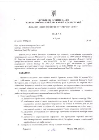 УПРАВЛІННЯ ОСВІТИ І НАУКИ
ВОЛИНСЬКОЇ ОБЛАСНОЇ ДЕРЖАВНОЇ АДМІНІСТРАЦІЇ
ЛУЦЬКИЙ ЦЕНТР ПРОФЕСІЙНО-ТЕХНІЧНОЇ ОСВІТИ
Н А К А З
м. Луцьк
22 квітня 2024 року №63
Про проведення чергової атестації
майстра виробничого навчання
Іванігцук Надії Вікторівни
Відповідно до вимог Типового положення про атестацію педагогічних працівників,
затвердженого наказом Міністерства освіти і науки України від 09.09.2022 № 805 (розділу
III. Порядок проведення атестації, пункту 7) та керуючись наказами Луцького центру
професійно-технічної освіти від 11.09.2023 № 143 «Про затвердження складу
атестаційної комісії закладу на 2023-2024 навчальний рік, організацію та строки
проведення атестації педагогічних працівників» та від 26.03.2024 № 47 «Про перенесення
чергової атестації майстра виробничого навчання Іваніщук Надії Вікторівни»
НАКАЗУЮ:
1. Провести засідання атестаційної комісії Луцького центру ПТО 01 травня 2024
року, здійснивши чергову атестацію майстра виробничого навчання Іваніщук Надії
Вікторівни, яка атестується у 2023-2024 навчальному році, відповідно до закриття листа
тимчасової непрацездатності педагогічного працівника, що перешкоджало проходженню
нею атестації згідно визначеної дати проведення засідання атестаційної комісії.
2. Членам атестаційної комісії узагальнити результати оцінювання та вивчення
роботи майстра виробничого навчання Іваніщук Надії Вікторівни.
3. Секретарю Білевич Ю.М.:
3.1. забезпечити організацію засідання атестаційної комісії Луцького центру ПТО;
3.2. повідомити педагогічного працівника про місце і час проведення засідання
атестаційної комісії, вручивши запрошення не пізніше 5 робочих днів до дня
проведення засідання під підпис або надіслати в сканованому вигляді на адресу
електронної пошти (у разі запрошення педагогічного працівника на засідання);
3.3. оформити атестаційний лист на майстра виробничого навчання Іваніщук Надію
Вікторівну;
3.4. забезпечити оприлюднення інформації про проведення чергової атестації
майстра виробничого навчання Іваніщук Надії Вікторівни, шляхом розміщення її
на офіційному веб-сайті закладу.
4. Контроль за виконанням даного наказу залишаю за собою.
Директор Ольга ЗАВАЦЬКА
 