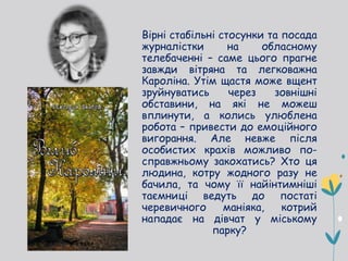 Вірні стабільні стосунки та посада
журналістки на обласному
телебаченні – саме цього прагне
завжди вітряна та легковажна
Кароліна. Утім щастя може вщент
зруйнуватись через зовнішні
обставини, на які не можеш
вплинути, а колись улюблена
робота – привести до емоційного
вигорання. Але невже після
особистих крахів можливо по-
справжньому закохатись? Хто ця
людина, котру жодного разу не
бачила, та чому її найінтимніші
таємниці ведуть до постаті
черевичного маніяка, котрий
нападає на дівчат у міському
парку?
 