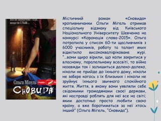 Містичний роман «Сновида»
кропивничанки Ольги Мігель отримав
спеціальну відзнаку від Київського
Національного Університету Шевченка на
конкурсі «Коронація слова-2015». Ольга
потрапила у список 60-ти щасливчиків з
6000 учасників, роботу та талант яких
відмітило висококваліфіковане журі.
“…вони щиро вірили, що коли закритися у
власному, паралельному всесвіті, то війна
назавжди так і залишиться далеко-далеко,
ніколи не прийде до їхнього дому, ніколи
не забере когось з їх близьких і ніколи не
зруйнує їхнього звичного спокійного
життя. Життя, в якому вони уявляли себе
свідомими громадянами своєї держави,
які насправді роблять для неї все на світі;
яким достатньо просто любити свою
країну, а вже боротиметься за неї хтось
інший” (Ольга Мігель, “Сновида”).
 