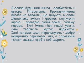 В основі будь-якої книги – особистість її
автора. Літературна Кропивниччина
багата на таланти, що цінують в слові
діалектику змісту і форми, слугуючи
вірою і правдою своїй землі, своєму
народу. Їхні імена гідні нашої уваги,
їхня творчість здатна надихати.
Їхні непрості долі переконують – добро
неодмінно перемагає зло, а справжній
талант завжди проб'є собі дорогу.
 