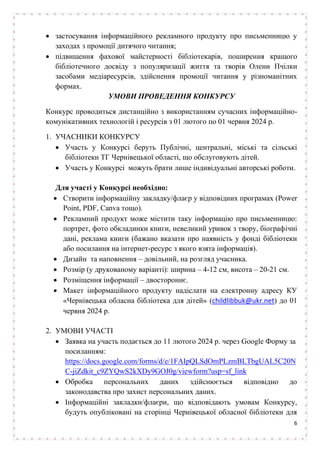 6
• застосування інформаційного рекламного продукту про письменницю у
заходах з промоції дитячого читання;
• підвищення фахової майстерності бібліотекарів, поширення кращого
бібліотечного досвіду з популяризації життя та творів Олени Пчілки
засобами медіаресурсів, здійснення промоції читання у різноманітних
формах.
УМОВИ ПРОВЕДЕННЯ КОНКУРСУ
Конкурс проводиться дистанційно з використанням сучасних інформаційно-
комунікативних технологій і ресурсів з 01 лютого по 01 червня 2024 р.
1. УЧАСНИКИ КОНКУРСУ
• Участь у Конкурсі беруть Публічні, центральні, міські та сільські
бібліотеки ТГ Чернівецької області, що обслуговують дітей.
• Участь у Конкурсі можуть брати лише індивідуальні авторські роботи.
Для участі у Конкурсі необхідно:
• Створити інформаційну закладку/флаєр у відповідних програмах (Power
Point, PDF, Canva тощо).
• Рекламний продукт може містити таку інформацію про письменницю:
портрет, фото обкладинки книги, невеликий уривок з твору, біографічні
дані, реклама книги (бажано вказати про наявність у фонді бібліотеки
або посилання на інтернет-ресурс з якого взята інформація).
• Дизайн та наповнення – довільний, на розгляд учасника.
• Розмір (у друкованому варіанті): ширина – 4-12 см, висота – 20-21 см.
• Розміщення інформації – двостороннє.
• Макет інформаційного продукту надіслати на електронну адресу КУ
«Чернівецька обласна бібліотека для дітей» (childlibbuk@ukr.net) до 01
червня 2024 р.
2. УМОВИ УЧАСТІ
• Заявка на участь подається до 11 лютого 2024 р. через Google Форму за
посиланням:
https://docs.google.com/forms/d/e/1FAIpQLSdOmPLzmBLTbgUAL5C20N
C-jiZdkit_c9ZYQwS2kXDy9GOJ0g/viewform?usp=sf_link
• Обробка персональних даних здійснюється відповідно до
законодавства про захист персональних даних.
• Інформаційні закладки/флаєри, що відповідають умовам Конкурсу,
будуть опубліковані на сторінці Чернівецької обласної бібліотеки для
 