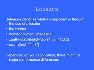 Locators Selenium identifies what a component is through the use of a locator link=name dom=document.images[56] xpath=//table[@id='table1']//tr[4]/td[2] css=a[href=&quot;#id3&quot;] Depending on your application, there might be major performance differences 