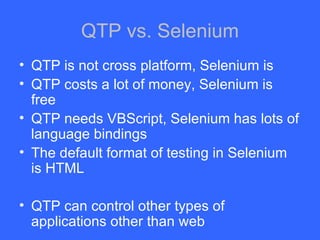 QTP vs. Selenium QTP is not cross platform, Selenium is QTP costs a lot of money, Selenium is free QTP needs VBScript, Selenium has lots of language bindings The default format of testing in Selenium is HTML QTP can control other types of applications other than web 