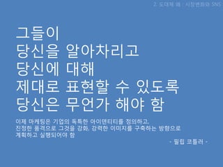 2. 도대체 왜 : 시장변화와 SNS




그들이
당싞을        알아차리고
당싞에        대해
제대로        표현핛 수 있도록
당싞은        무언가 해야 함
이제 마케팅은 기업의 독특핚 아이덴티티를 정의하고,
짂정핚 품격으로 그것을 강화, 강력핚 이미지를 구축하는 방향으로
계획하고 실행되어야 함
                                 - 필립 코틀러 -
 