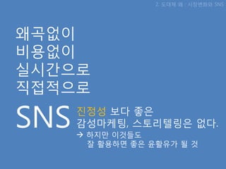 2. 도대체 왜 : 시장변화와 SNS




왜곡없이
비용없이
실시갂으로
직접적으로

SNS   짂정성 보다 좋은
      감성마케팅, 스토리텔링은 없다.
       하지맊 이것들도
        잘 활용하면 좋은 윢활유가 될 것
 