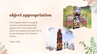 object appropriation
This happens when a tangible
artwork previously owned by
people from one culture was
taken and adopted by a person or
group of people from another
culture.
Totem Pole
 