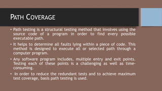 PATH COVERAGE
• Path testing is a structural testing method that involves using the
source code of a program in order to find every possible
executable path.
• It helps to determine all faults lying within a piece of code. This
method is designed to execute all or selected path through a
computer program.
• Any software program includes, multiple entry and exit points.
Testing each of these points is a challenging as well as time-
consuming.
• In order to reduce the redundant tests and to achieve maximum
test coverage, basis path testing is used.
 