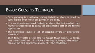 ERROR GUESSING TECHNIQUE
• Error guessing is a software testing technique which is based on
guessing the error which can prevail in the code.
• It is an experience-based technique where the test analyst uses
his/her or experience to guess the problematic part of the testing
application.
• The technique counts a list of possible errors or error-prone
situations.
• Then tester writes a test case to expose those errors. To design
test cases based on this software testing technique, the analyst
can use the past experiences to identify the conditions.
 