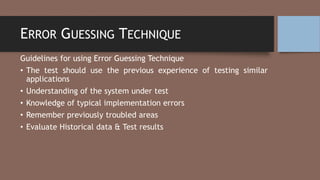 ERROR GUESSING TECHNIQUE
Guidelines for using Error Guessing Technique
• The test should use the previous experience of testing similar
applications
• Understanding of the system under test
• Knowledge of typical implementation errors
• Remember previously troubled areas
• Evaluate Historical data & Test results
 