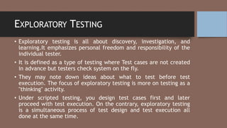 EXPLORATORY TESTING
• Exploratory testing is all about discovery, investigation, and
learning.It emphasizes personal freedom and responsibility of the
individual tester.
• It is defined as a type of testing where Test cases are not created
in advance but testers check system on the fly.
• They may note down ideas about what to test before test
execution. The focus of exploratory testing is more on testing as a
"thinking" activity.
• Under scripted testing, you design test cases first and later
proceed with test execution. On the contrary, exploratory testing
is a simultaneous process of test design and test execution all
done at the same time.
 