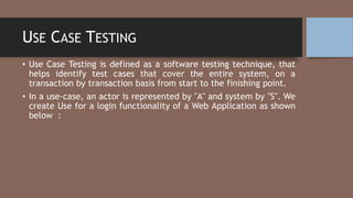 USE CASE TESTING
• Use Case Testing is defined as a software testing technique, that
helps identify test cases that cover the entire system, on a
transaction by transaction basis from start to the finishing point.
• In a use-case, an actor is represented by "A" and system by "S". We
create Use for a login functionality of a Web Application as shown
below :
 