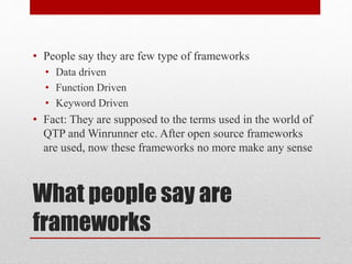 What people say are
frameworks
• People say they are few type of frameworks
• Data driven
• Function Driven
• Keyword Driven
• Fact: They are supposed to the terms used in the world of
QTP and Winrunner etc. After open source frameworks
are used, now these frameworks no more make any sense
 