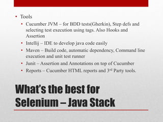 What’s the best for
Selenium – Java Stack
• Tools
• Cucumber JVM – for BDD tests(Gherkin), Step defs and
selecting test execution using tags. Also Hooks and
Assertion
• Intellij – IDE to develop java code easily
• Maven – Build code, automatic dependency, Command line
execution and unit test runner
• Junit – Assertion and Annotations on top of Cucumber
• Reports – Cucumber HTML reports and 3rd Party tools.
 