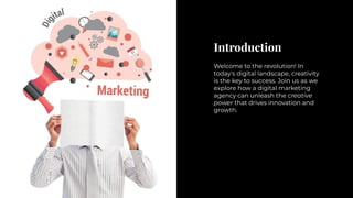 Introduction
Welcome to the revolution! In
today's digital landscape, creativity
is the key to success. Join us as we
explore how a digital marketing
agency can unleash the creative
power that drives innovation and
growth.
 