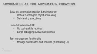 Easy test automation creation & maintenance
• Robust & intelligent object addressing
• Self-healing executions
Powerful web-based IDE
• No coding skills required
• Script debugging & low maintenance
Test management functionality
• Manage script/suites and prioritize (if not using CI)
LEVERAGING AI FOR AUTOMATION CREATION
 