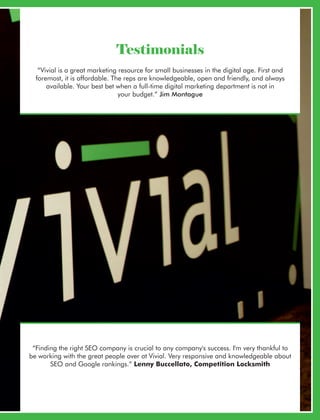 “Vivial is a great marketing resource for small businesses in the digital age. First and
foremost, it is affordable. The reps are knowledgeable, open and friendly, and always
available. Your best bet when a full-time digital marketing department is not in
your budget.” Jim Montague
“Finding the right SEO company is crucial to any company's success. I'm very thankful to
be working with the great people over at Vivial. Very responsive and knowledgeable about
SEO and Google rankings.” Lenny Buccellato, Competition Locksmith
Testimonials
 