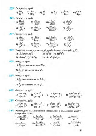26® Скоротіть дріб:
п Зт . о 4х . оч аЬ . д ? . ®ХУ . «4 4тп
Z)12у' 6 ) 4 р п
27® Скоротіть дріб:
іч 15аЬ . -2а2т . mlW. 4ч -впЛі.
' 20am ' ''бар ' } 20хЬ ' j Т^з" '
-ар2 . babe . 7ч 26т2п . Q4 a5c4
5 ) ^ ; 6 ) ^ ; 8 )
р3с 7 12ас3 ' ' 39тп2 ' ' - c V '
28®. Скоротіть дріб:
1 ї . 9ч . оч 12т2п . -6р3с .
12ар ' ^ Т А '
к. -йр3 . 5хуг . 22х?у . t7p8
V * '
29®. Подайте частку у вигляді дробу і скоротіть цей дріб:
1) 12з?у : (4ху3); 2) 3a26c: (-18afe2c2);
3) -Юар3 : (-15а2 ); 4) -14*>: (2х7у).
ЗО®. Зведіть дріб:
1) ~ до знаменника 20/п;
4т
2) ^ до знаменника а5.
а
31®. Зведіть дріб:
1) до знаменника 15р;
Зр
2) до знаменника у7.
32®. Скоротіть дріб:
33®. Скоротіть дріб:
п /тг(а-2). 2 , 4(х + 2)2 . „ тшг(р + 7) . » 16пг3(а + 3)2
; p(a-2) ' ; (х+2)3 ' ; m2n(p + 7)2 ' J 20лг4(а + 3) '
і4 х(6 + 7). 5(тга-3)8 . о а2у(х-2)2 . „ 12х3(у-7)
+ ' (щ-3)4 ' ' ш/(*-2) ' } 16АУ~7)2 '
34®. Розкладіть на множники чисельник і знаменник дробу і
скоротіть його:
44 40 + 126. 0.5х-5 у, 3m(*+2). ах-а.
аГ' 7(х^у)'
В ) - ^ ; 7 ) 4 ^ - ;У -ух 5х-15у а +2ab х-Ьу
 