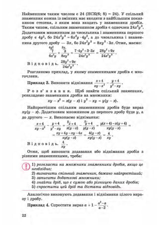 Найменшим таким числом є 24 (НСК(6; 8) = 24). У спільний
знаменник кожна із змінних має входити з найбільшим показ-
ником степеня, з яким вона входить у знаменники дробів.
Таким чином, спільним знаменником дробів є одночлен 2Ах2у3.
Додатковим множником до чисельника і знаменника першого
дробу є 4у2, бо 24х2у3 = 6х2у • 4г/2, а до чисельника і знамен-
ника другого дробу — Зх, бо 24х2у3 = 8ху3 • Зх. Отже, маємо:
4V? З*,
7 + З _ 7-4i/2 + 3-3x _ 28у2 + 9х
6х2!/ 8хі/3 24хУ 24х2!/3
т, . . 28ц2 + 9х
В і д п о в і д ь . -JL—-.
Розглянемо приклад, у якому знаменниками дробів є мно-
гочлени.
х+4 у+4
Приклад 3. Виконати віднімання
ху-х2 і/2 —ху
Р о з в ' я з а н н я . Щоб знайти спільний знаменник,
розкладемо знаменники дробів на множники:
ху - х2 = х(у - х) і у2 - ху = у(у - х).
Найпростішим спільним знаменником дробів буде вираз
ху(у - х). Додатковим множником до першого дробу буде у, а
до другого — х. Виконаємо віднімання:
х + 4 _ у+ 4 _ % + 4 _ ^/ + 4 _ у(х + А)-х(у + 4) _
ху-х2 у2-ху х(у-х) у(у-х) ху(у-х)
_ ху + Ау-ху-Ах _ А(у -х) _ _4_
ху(у -х) ху(у -х) ху'
В і д п о в і д ь . — .
ху
Отже, щоб виконати додавання або віднімання дробів з
різними знаменниками, треба:
ОІ) розкласти на множники знаменники дробів, якщо це
необхідно;
2) визначити спільний знаменник, бажано найпростіший;
3) записати додаткові множники;
4) знайти дріб, що є сумою або різницею даних дробів;
5) спростити цей дріб та дістати відповідь.
Аналогічно виконують додавання і віднімання цілого вира-
зу і дробу.
2
Приклад 4. Спростити вираз а + 1 - ——.
Л Z
 