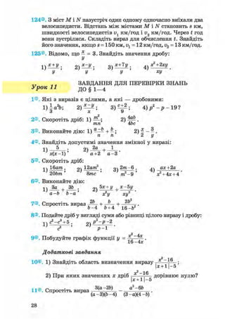 124®. З міст М і N назустріч один одному одночасно виїхали два
велосипедисти. Відстань між містами М і N становить s км,
швидкості велосипедистів v1 км/год і і>2 км/год. Через t год
вони зустрілися. Складіть вираз для обчислення t. Знайдіть
його значення, якщо s = 150 км, v1 = 12 км/год, v2 = 13 км/год.
125®. Відомо, що — = 3. Знайдіть значення дробу:
У
х + У . 2) х~у ; з) Х+7У . 
У У У ХУ
ЗАВДАННЯ ДЛЯ ПЕРЕВІРКИ ЗНАНЬ
Урок 11 до § і—4
1®. Які з виразів є цілими, а які — дробовими:
1)а%-, 2) — ^ ; 8)«±2; 4 ) / - р - 1 9 ?
о X У
2®. Скоротіть дріб: 1) 2) М .
тп 4be
З®. Виконайте дію: 1) ^ + ^; 2) £ - ^ .
п п 2 і/
4®. Знайдіть допустимі значення змінної у виразі:
1 ) — ^ — ; 2) 1
х ( х - 1 ) а+2 а- З
5®. Скоротіть дріб:
j j Ібшга. 2) 12а?га2 . g^ 2т-6 . ^^ ах+2а
20Ь/тг' 8/тгс ' т2-9 ' *» + 4* + 4 '
6®. Виконайте дію:
,2а - Ь Ь - а де2!/ асу
7®. Спростіть вираз + + 2 Ь
Ь - 4 Ь+4 іб-Ь2
8®. Подайте дріб у вигляді суми або різниці цілого виразу і дробу:
<?-с3
+ 5. р2
-р - 2
9®. Побудуйте графік функції у = .
16 —4*
Додаткові завдання
—1 fi
10®. 1) Знайдіть область визначення виразу
Ьс + 1 - 5
2) При яких значеннях х дріб — д о р і в н ю є нулю?
|х + 11-5
„ . 3(а-2Ь) а2 -6Ь
11®. Спростіть вираз -—v„w, ' - —————.
(а-3)(Ь-4) (3 -а)(4 -Ь)
 