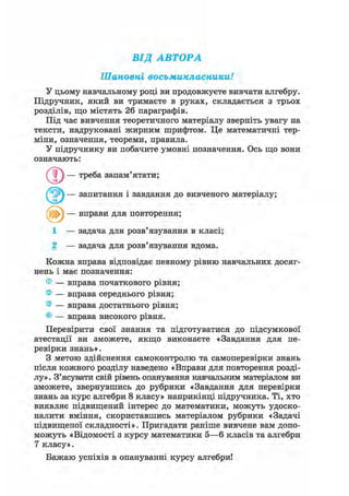 ВІД АВТОРА
Шановні восьмикласники!
У цьому навчальному році ви продовжуєте вивчати алгебру.
Підручник, який ви тримаєте в руках, складається з трьох
розділів, що містять 26 параграфів.
Під час вивчення теоретичного матеріалу зверніть увагу на
тексти, надруковані жирним шрифтом. Це математичні тер-
міни, означення, теореми, правила.
У підручнику ви побачите умовні позначення. Ось що вони
означають:
Q ) — треба запам'ятати;
( — запитання і завдання до вивченого матеріалу;
1 — задача для розв'язування в класі;
2 — задача для розв'язування вдома.
Кожна вправа відповідає певному рівню навчальних досяг-
нень і має позначення:
® — вправа початкового рівня;
® — вправа середнього рівня;
® — вправа достатнього рівня;
© — вправа високого рівня.
Перевірити свої знання та підготуватися до підсумкової
атестації ви зможете, якщо виконаєте «Завдання для пе-
ревірки знань».
З метою здійснення самоконтролю та самоперевірки знань
після кожного розділу наведено «Вправи для повторення розді-
лу». З'ясувати свій рівень опанування навчальним матеріалом ви
зможете, звернувшись до рубрики «Завдання для перевірки
знань за курс алгебри 8 класу» наприкінці підручника. Ті, хто
виявляє підвищений інтерес до математики, можуть удоско-
налити вміння, скориставшись матеріалом рубрики «Задачі
підвищеної складності». Пригадати раніше вивчене вам допо-
можуть «Відомості з курсу математики 5—6 класів та алгебри
7 класу».
Бажаю успіхів в опануванні курсу алгебри!
вправи для повторення;
 