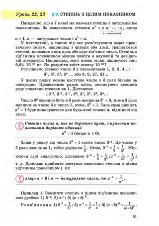 Уроки 22, 23 § 9. СТЕПІНЬ З ЦІЛИМ ПОКАЗНИКОМ
Нагадаємо, що в 7 класі ми вивчали степінь з натуральним
показником. За означенням степеня ап =а-а- ... -а, якщо
п множників
п > 1, п — натуральне число і а1 = а.
У математиці, а також під час розв'язування задач прак-
тичного змісту, наприклад з фізики або хімії, трапляються
степені, показник яких нуль або ціле від'ємне число. Степінь з
від'ємним показником можна знайти в науковій та довідко-
вій літературі. Наприклад, масу атома гелію, записують так:
6,64'Ю- 2 7 кг. Як розуміти зміст запису 10~27?
Розглянемо степені числа 3 з показниками 1, 2, 3, 4...:
3і , З2, З3, З4 ... або 3, 9, 27, 81...
У цьому рядку кожне наступне число у 3 рази більше за
попереднє. Продовжимо рядок вліво, зменшуючи кожного
разу показник степеня на 1. Дістанемо:
...З"3, З"2, З"1, 3°, 3і , З2, З3, З4...
Число 3° повинно бути в 3 рази менше за 3і = 3. Але в 3 рази
меншим за число 3 є число 1, отже, 3° = 1. Така сама рівність
а0 = 1 буде виконуватися для будь-якої основи а, відмінної від
нуля.
Степінь числа а, яке не дорівнює нулю, з нульовим по-
казником дорівнює одиниці:
а0 = 1 (якщо а Ф 0).
Зліва у рядку від числа 3° = 1 стоїть число З-1. Це число у
З рази менше за 1, тобто дорівнює 4 . Отже, З"1 = і =  . Мір-
з з з
куючи далі аналогічно, дістанемо З-2 = і = ^ ;3~3 = = ^ і
9 з2 27 з3
т. д. Доцільно прийняти наступне означення степеня з цілим
від'ємним показником (-п):
( ? ) якщо а Ф 0 і п — натуральне число, то а~п = .
Приклад 1. Замінити степінь з цілим від'ємним показни-
ком дробом: 1) 5~7; 2) аг1; 3) (а + Ь) 9.
Р о з в ' я з а н н я . 1)5~7 2) х"1 =  = ~; 3) (а + б)"9 = — ^ .
5 хг х (а+Ь)
 