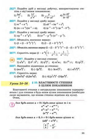 262®. Подайте дріб у вигляді добутку, використовуючи сте-
пінь з від'ємним показником:
! ч 5т2 . 9Л 7с2 . оч Р . 4ч (а+2)5
х у п с (х-у) (а-5)
263®. Подайте у вигляді дробу вираз:
1) ттГ3 + тГ2; 2) оЬ_1 + Ьа"1 + с°;
3) (т + тГ1) (ітГ1 + п); 4) (а-1 + Ь_1): (а-2 - Ь-2).
264®. Подайте у вигляді дробу вираз:
1) ху~3 + х-У; 2) (х~2 - у-2): (х"1 - у'1).
265®. Обчисліть значення виразу:
1) (1 + (1 - б"2 )1 )1 ; 2) (1 - (1 + З1)"2)"2.
266®. Обчисліть значення виразу (1 + (1 - З"1)"1)"1 + (1 - (1 + З"1)"1)"1.
267®. Спростіть вираз (1 - х~2) 1 - — + —
^ х -1 X +1
@ 268®. Подайте у вигляді степеня:
1) а5 а3 ; 2)Ь7 :Ь3 ; 3) (с5)4 ; 4)m7 m; 5)f1 0 :*; 6)(р7)2.
269®. Виконайте піднесення до степеня:
1) (ріп2)7 ; 2) (-2р3)2; 3)(-5ст»2)3; 4) (-а2с3)10.
270®. Спростіть вираз:
1) (5тп2п)3 • (0,2m3nf; 2) (-0,1p7c3f • (10рс2)3.
Упоки 24-26 § 1 0 - ВЛАСТИВОСТІ СТЕПЕНЯ
Р З ЦІЛИМ ПОКАЗНИКОМ
Властивості степеня з натуральним показником справджу-
ються і для степеня з будь-яким цілим показником (необхідно
лише зауважити, що основа степеня відмінна від нуля).
Отже,
для будь-якого а Ф 0 і будь-яких цілих mini
О m ті і»+ ті.
а -а = а ;
„ти. ті m па : а = а ;
(ат)п = атп;
для будь-яких а Ф 0, Ь Ф 0 і будь-якого цілого п:
(ab)n = апЬп;
а = аГ
Ь І Ьп
55
 