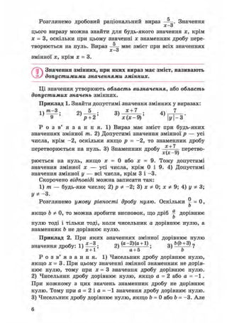 с
Розглянемо дробовий раціональний вираз — . Значення
х о
цього виразу можна знайти для будь-якого значення х, крім
х = 3, оскільки при цьому значенні х знаменник дробу пере-
fr
творюється на нуль. Вираз — м а є зміст при всіх значеннях
х—3
змінної х, крім х = 3.
©Значення змінних, при яких вираз має зміст, називають
допустимими значеннями змінних.
Ці значення утворюють область визначення, або область
допустимих значень змінних.
Приклад 1. Знайти допустимі значення змінних у виразах:
1 } т - 3 . 2) —-—; 3) * + 7 : 4) 7
р + 2' х(х-9)' y-3'
Р о з в ' я з а н н я . 1) Вираз має зміст при будь-яких
значеннях змінної т. 2) Допустимі значення змінної р — усі
числа, крім -2, оскільки якщо р = -2, то знаменник дробу
ос + 7
перетворюється на нуль. 3) Знаменник дробу —-—— перетво-
X ^ УJ
рюється на нуль, якщо х = 0 або х = 9. Тому допустимі
значення змінної х — усі числа, крім 0 і 9. 4) Допустимі
значення змінної у — всі числа, крім 3 і -3.
Скорочено відповіді можна записати так:
1) т — будь-яке число; 2) р Ф -2; 3) х Ф 0; х Ф 9; 4) у Ф 3;
уФ- 3.
Розглянемо умову рівності дробу нулю. Оскільки ^ = 0,
Ь
якщо Ъ Ф 0, то можна зробити висновок, що дріб ^ дорівнює
Ь
нулю тоді і тільки тоді, коли чисельник а дорівнює нулю, а
знаменник b не дорівнює нулю.
Приклад 2. При яких значеннях змінної дорівнює нулю
значення дробу: 1) ; 2) ( a "2 ) ( a
g
+ 1 ) ; 3) ?
х+1 а+5 b
Р о з в' я з а н н я. 1) Чисельник дробу дорівнює нулю,
якщо х = 3. При цьому значенні змінної знаменник не дорів-
нює нулю, тому при х = 3 значення дробу дорівнює нулю.
2) Чисельник дробу дорівнює нулю, якщо а = 2 або а = - 1 .
При кожному з цих значень знаменник дробу не дорівнює
нулю. Тому при а = 2 і а = - 1 значення дробу дорівнює нулю.
3) Чисельник дробу дорівнює нулю, якщо b = 0 або Ь = -3. Але
6
 