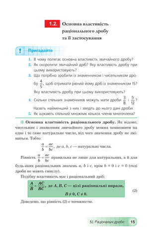 §1. Раціональні дроби 15
	 1.2.	 Основна властивість
раціонального дробу
та її застосування
Пригадайте
1.	 В чому полягає основна властивість звичайного дробу?
2.	 Як скоротити звичайний дріб? Яку властивість дробу при
цьому використовують?
3.	 Що потрібно зробити із знаменником і чисельником дро-
бу
4
5
, щоб отримати рівний йому дріб із знаменником 15?
Яку властивість дробу при цьому використовують?
4.	 Скільки спільних знаменників можуть мати дроби
3
8
і
5
12
?
Назвіть найменший з них і зведіть до нього дані дроби.
5.	 Як шукають спільний множник кількох членів многочлена?
 Основна властивість раціонального дробу. Як відомо,
чисельник і знаменник звичайного дробу можна помножити на
одне і те саме натуральне число, від чого значення дробу не змі-
ниться. Тобто:
	
a
b
ac
bc
= , де а, b, с — натуральні числа.
Рівність
a
b
ac
bc
= правильна не лише для натуральних, а й для
будь-яких раціональних значень а, b і с, крім b = 0 і с = 0 (тоді
дроби не мають смислу).
Подібну властивість має і раціональний дріб:
	
A
B
AC
BC
= , де А, В, С — цілі раціональні вирази,
	 В ≠ 0, С ≠ 0.	
(2)
Доведемо, що рівність (2) є тотожністю.
 