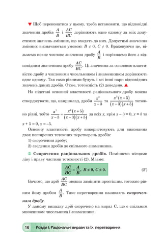 16 Розділ І. Раціональні вирази та їх перетворення
 Щоб переконатися у цьому, треба встановити, що відповідні
значення дробів
A
B
і
AC
BC
дорівнюють одне одному за всіх допу-
стимих значень змінних, що входять до них. Допустимі значення
змінних визначаються умовою: В ≠ 0, С ≠ 0. Враховуючи це, ві-
зьмемо певне числове значення дробу
A
B
і порівняємо його з від-
повідним значенням дробу
AC
BC
. Ці значення за основною власти-
вістю дробу з числовими чисельником і знаменником дорівнюють
одне одному. Так само рівними будуть і всі інші пари відповідних
значень даних дробів. Отже, тотожність (2) доведено. 
На підставі основної властивості раціонального дробу можна
стверджувати, що, наприклад, дроби
x
x
2
3-
та
x x
x x
2
5
3 5
+( )
-( ) +( )
тотож-
но рівні, тобто
x
x
x x
x x
2 2
3
5
3 5-
=
+( )
-( ) +( )
за всіх х, крім х – 3 = 0, х = 3 та
х + 5 = 0, х = –5.
Основну властивість дробу використовують для виконання
двох поширених тотожних перетворень дробів:
1) скорочення дробу;
2) зведення дробів до спільного знаменника.
 Скорочення раціональних дробів. Поміняємо місцями
ліву і праву частини тотожності (2). Маємо:
	
AC
BC
A
B
= , В ≠ 0, С ≠ 0.	 (2′)
Бачимо, що дріб
AC
BC
можна замінити простішим, тотожно рів-
ним йому дробом
A
B
. Таке перетворення називають скорочен-
ням дробу.
У даному випадку дріб скорочено на вираз С, що є спільним
множником чисельника і знаменника.
 