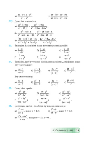 §1. Раціональні дроби 23
в)
xy x y y
x y
- + -
-
2
2 2
; 	 г)
ax by ay bx
ax by ay bx
- + -
+ - -
.
32*.	 Доведіть тотожність:
а)
2 10
25
2 10
10 25
2
2 2
2
2 2
x xy
x y
x xy
x xy y
+
-
=
-
- +
;
б)
a a
a ab a b
a ab b
a a b b
2
2
2
2 2
4 4
2 2
2 4
2 2
- +
+ - -
=
- + -
+ + -
;
в)
2 3 2 3
4 9 2 3
4 12 9
4 9
2
2 2
2 2
2 2
x y x y
x y x y
x xy y
x y
-( ) + -
- + +
=
- +
-
.
33.	 Знайдіть і запишіть пари тотожно рівних дробів:
а)
a
a
-
+
3
3
; 	 б)
3
3
-
+
a
a
; 	 в) -
-
+
a
a
3
3
;
г) -
-
+
3
3
a
a
;	 ґ)
3
3
-
- -
a
a
; 	 д) -
-
- -
a
a
3
3
.
34.	 Замініть дроби тотожно рівними їм дробами, змінивши знак:
1) у чисельнику:
а)
m
m
-
-
8
3
; 	 б)
x
x
2
4
2 5
-
-
; 	 в)
3 7
2
2
a
a
-
-( )
; 	 г)
b
c
-( )5
2
2
;
2) у знаменнику:
а)
m
m
-
-
8
3
; 	 б)
x
x
2
4
2 5
-
-
; 	 в)
3 7
2
2
a
a
-
-( )
; 	 г)
b
c
-( )5
2
2
.
35.	 Скоротіть дроби:
а)
b b
c bc
2
2 2
2
2
-
-
; 	 б)
9
3 9
2
-
+
x
ax a
; 	 в)
n m
m n
3 3
2 2
-
-
;
г)
x y
xy x
2 2
2
9
6 2
-
-
; 	 ґ)
m n
n m
-
-( )
2
; 	 д)
m n
n m
3 3
3
-
-( )
.
36.	 Спростіть дроби і знайдіть їх числові значення:
а)
a
a
2
4
2
-
+
, якщо а = 1,7;	 б)
b
b
2
9
3 9
-
-
, якщо b = 9,9;
в)
a x ax
x a
2 2
-
-
, якщо а = 4,3; х = 0,1.
 