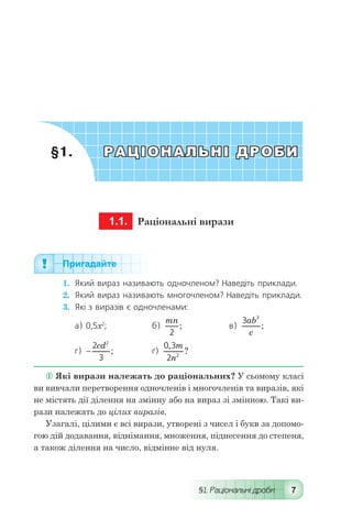 §1. Раціональні дроби 7
	§1.	 РАЦІОНАЛЬНІ ДРОБИ
	 1.1.	 Раціональні вирази
Пригадайте
1.	 Який вираз називають одночленом? Наведіть приклади.
2.	 Який вираз називають многочленом? Наведіть приклади.
3.	 Які з виразів є одночленами:
a) 0,5x2
;	б)
mn
2
; 	в)
3 3
ab
c
;
г) -
2
3
2
cd
; 	ґ)
0 3
2 2
,
?
m
n
 Які вирази належать до раціональних? У сьомому класі
ви вивчали перетворення одночленів і многочленів та виразів, які
не містять дії ділення на змінну або на вираз зі змінною. Такі ви-
рази належать до цілих виразів.
Узагалі, цілими є всі вирази, утворені з чисел і букв за допомо-
гою дій додавання, віднімання, множення, піднесення до степеня,
а також ділення на число, відмінне від нуля.
 