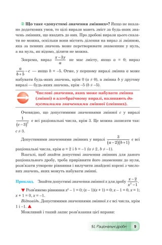 §1. Раціональні дроби 9
 Що таке «допустимі значення змінних»? Якщо не вказа-
но додаткових умов, то цілі вирази мають зміст за будь-яких зна-
чень змінних, що входять до них. Про дробові вирази цього сказа-
ти не можна, оскільки вони містять ділення на вираз зі змінною,
яка за певних значень може перетворювати знаменник у нуль,
а на нуль, як відомо, ділити не можна.
Зокрема, вираз
x y
a
- 3
не має змісту, якщо а = 0; вираз
a
b
c
+
-
5
 — якщо b = –5. Отже, у першому виразі змінна а може
набувати будь-яких значень, крім 0 (а ≠ 0), а змінна b у другому
виразі — будь-яких значень, крім –5 (b ≠ –5).
Числові значення, яких може набувати змінна
(змінні) в алгебраїчному виразі, називають до-
пустимими значеннями змінної (змінних).
Очевидно, що допустимими значеннями змінної с у виразі
1
3
2
c -( )
є всі раціональні числа, крім 3. Це можна записати так:
с ≠ 3.
Допустимими значеннями змінних у виразі
3
2 1a b-( ) +( )
є всі
раціональні числа, крім а = 2 і b = –1 (а ≠ 2, b ≠ –1).
Взагалі, щоб знайти допустимі значення змінних для даного
раціонального дробу, треба прирівняти його знаменник до нуля,
розв’язати утворене рівняння і вилучити знайдені корені з число-
вих значень, яких можуть набувати змінні.
Приклад.	 Знайти допустимі значення змінної х для дробу
x
x
-
-
2
12
.
 Розв’яжемо рівняння х2
– 1 = 0; (х – 1)(х + 1) = 0; х – 1 = 0, х = 1;
х + 1 = 0, х = –1.
Відповідь. Допустимими значеннями змінної х є всі числа, крім
1 і –1. 
Можливий і такий запис розв’язання цієї вправи:
 