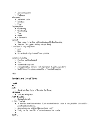  Access Modifiers
 Packages
Inheritance
 Abstract Classes
 Interface
 Final
Polymorphism
 Overriding
 Overloading
 This
 Super
 Constructor
General
 Data types – byte short int long float double Boolean char
 Derived Data types – String, Integer, Long
Collections = Very Important
 Lists
 Sets
 Revise Basic Algorithms if time permits.
Exception Handling
 Checked and Unchecked
 Errors
 Run time Exceptions
 No such method error, no such field error, Illegal Access Error
 Null Pointer Exception, Array Out of Bounds Exception
JDBC

Production Level Tools
Log4J
ANT
SVN
 Look into Test Drive of Tortoise for Recap
HUDSON
 Read Sel Simplified.
JIRA ,BugZilla
 Bug defect cycle
JUNIT, TestNG
 It provides test case structure to the automation test cases. It also provides utilities like
asserts and annotations.
 Annotations and utilities like assert and verify
 Easily run the class files of test and tabulate the results.

TestNG

 