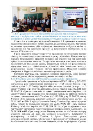 1.1.4. Працівники обізнані з правилами поведінки в разі нещасного
випадку зі здобувачами освіти та працівниками закладу освіти чи раптового
погіршення їх стану здоров’я і вживають необхідних заходів у таких ситуаціях.
У закладі освіти сестрою медичною Маєвською А.І. проводяться навчання
педагогічних працівників з питань надання домедичної допомоги, реагування
на випадки травмування або погіршення самопочуття здобувачів освіти та
працівників під час освітнього процесу. За результатами опитуванням на це
вказали 93% педагогів.
У разі нещасного випадку педагогічні працівники та керівництво закладу
діють у встановленому законодавством порядку, відповідно Положення про
порядок розслідування нещасних випадків, що сталися під час освітнього
процесу в навчальних закладах. Потерпілому надається домедична допомога,
повідомляється управління освіти, створюється комісія по розслідуванню
нещасного випадку, оформляються відповідні акти нещасного випадку,
розробляються заходи усунення причин травмування. Нещасний випадок
фіксується в Журналах нещасних випадків працівників, учнів.
Упродовж 2021/2022 н.р. нещасних випадків працівників, учнів закладу
освіти на уроках, під час перерв між уроками та в побуті не було.
1.1.5.Створення умов для харчування здобувачів освіти і працівників.
Організація харчування в Стрілецькокутському ОЗЗСО І-ІІІ ст. у 2021/2022
навчальному році здійснювалося відповідно до ст.25 Закону України «Про
освіту», статей 21,22 Закону України «Про загальну середню освіту», ст. 5
Закону України «Про охорону дитинства», Закону України від 24.12.2015 року
№ 911-VІІІ «Про внесення змін до деяких законодавчих актів України», ст.6
Закону України «Про внесення змін та визнання такими, що втратили чинність
до деяких законодавчих актів України» від 28.12.2014 року № 76-VІІІ, закону
України «Про державну соціальну допомогу малозабезпеченим сім’ям» від
01.06.2000 №1768-ІІІ, пункту 19 статті 6 Закону України «Про статус ветеранів
війни, гарантії їх соціального захисту» від 22.10.1999№ 3551 -ХІІ, постанов
Кабінету Міністрів України від 22.11.2004 №1591 «Про затвердження норм
харчування у навчальних та дитячих закладах оздоровлення та відпочинку», від
20.08.2014 №413 «Про затвердження Порядку надання та позбавлення статусу
учасників бойових дій осіб, які захищали незалежність, суверенітет та
територіальну цілісність України і брали безпосередню участь
антитерористичній операції, забезпеченні її проведення чи у здійсненні заходів
із забезпечення національної безпеки і оборони, відсічі і стримування збройної
 