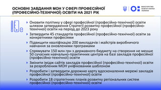 Оновити політику у сфері професійної (професійно-технічної) освіти
шляхом затвердження Стратегії розвитку професійної (професійно-
технічної) освіти на період до 2023 року
Затвердити 45 стандартів професійної (професійно-технічної) освіти за
конкретними професіями
Підвищити кваліфікацію 200 викладачів і майстрів виробничого
навчання за оновленими програмами
Спрямувати 150 млн грн з державного бюджету на створення не менше
50 сучасних навчально-практичних центрів на базі закладів професійної
(професійно-технічної) освіти
Змінити імідж сайтів закладів професійної (професійно-технічної) освіти
за розробленим МОН уніфікованим шаблоном
Розробити і затвердити дорожню карту вдосконалення мережі закладів
професійної (професійно-технічної) освіти
Розробити 18 стратегічних планів розвитку регіональних систем
професійної (професійно-технічної) освіти
ОСНОВНІ ЗАВДАННЯ МОН У СФЕРІ ПРОФЕСІЙНОЇ
(ПРОФЕСІЙНО-ТЕХНІЧНОЇ) ОСВІТИ НА 2021 РІК
 