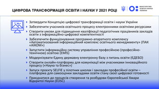 Затвердити Концепцію цифрової трансформації освіти і науки України
Забезпечити учасників освітнього процесу електронними освітніми ресурсами
Створити умови для підвищення кваліфікації педагогічних працівників закладів
освіти з інформаційно-цифрової компетентності
Забезпечити функціонування програмно-апаратного комплексу
«Автоматизований інформаційний комплекс освітнього менеджменту» (ПАК
«АІКОМ»)
Запустити інформаційну систему управління професійною (професійно-
технічною) освітою (EMIS)
Модернізувати Єдину державну електронну базу з питань освіти (ЄДЕБО)
Створити онлайн-платформу для комунікації між учасниками інноваційного
процесу («Наука та бізнес»)
Запуск проєкту SELFIE у пілотних школах і закладах професійної освіти –
платформа для самооцінки закладами освіти стану своєї цифрової готовності
Приєднатися до процесів створення та розбудови Європейської Хмари
Відкритої Науки (EOSC)
ЦИФРОВА ТРАНСФОРМАЦІЯ ОСВІТИ І НАУКИ У 2021 РОЦІ
 