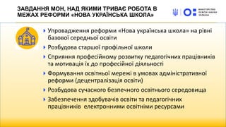 Упровадження реформи «Нова українська школа» на рівні
базової середньої освіти
Розбудова старшої профільної школи
Сприяння професійному розвитку педагогічних працівників
та мотивація їх до професійної діяльності
Формування освітньої мережі в умовах адміністративної
реформи (децентралізація освіти)
Розбудова сучасного безпечного освітнього середовища
Забезпечення здобувачів освіти та педагогічних
працівників електронними освітніми ресурсами
ЗАВДАННЯ МОН, НАД ЯКИМИ ТРИВАЄ РОБОТА В
МЕЖАХ РЕФОРМИ «НОВА УКРАЇНСЬКА ШКОЛА»
 