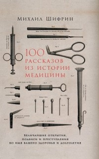 Михаил Шифрин - 100 рассказов из истории медицины. Величайшие открытия, подвиги и преступления во имя вашего здоровья и долголетия