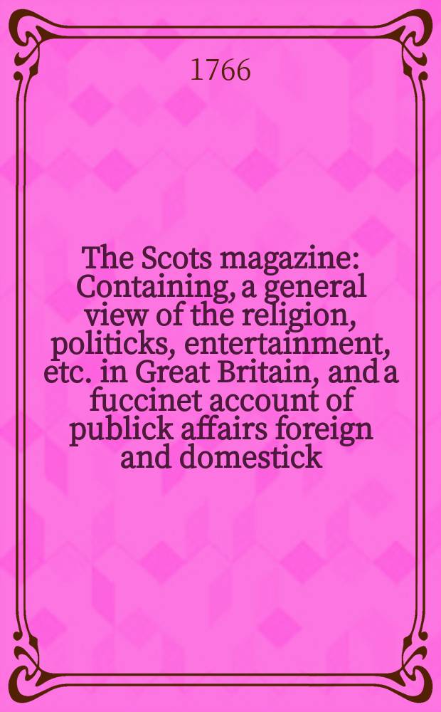 The Scots magazine : Containing, a general view of the religion, politicks, entertainment, etc. in Great Britain, and a fuccinet account of publick affairs foreign and domestick. Vol.28, January